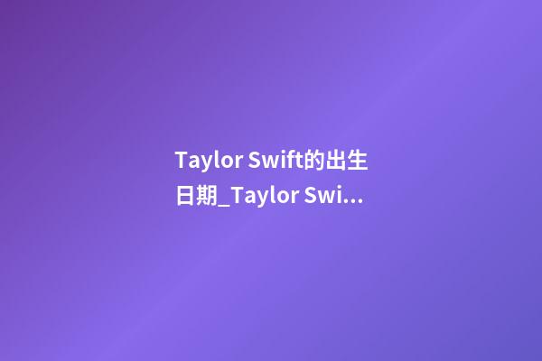 Taylor Swift的出生日期_Taylor Swift的生辰八字